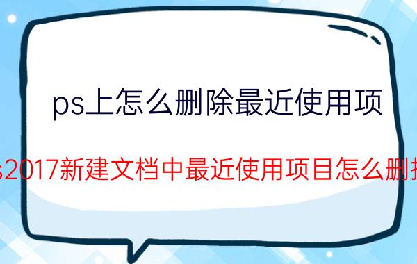 ps上怎么删除最近使用项 ps2017新建文档中最近使用项目怎么删掉？